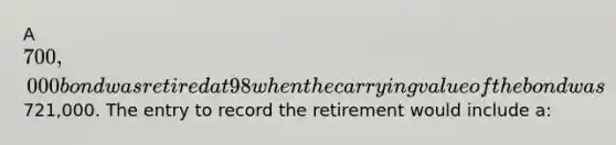 A 700,000 bond was retired at 98 when the carrying value of the bond was 721,000. The entry to record the retirement would include a: