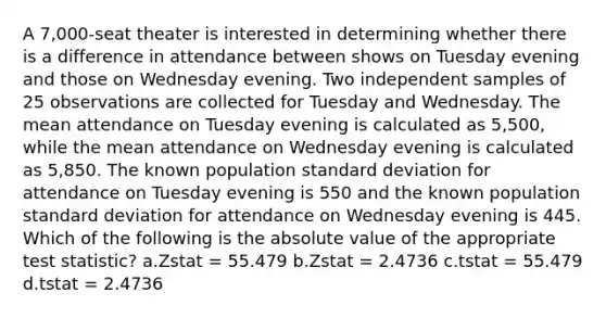 A 7,000-seat theater is interested in determining whether there is a difference in attendance between shows on Tuesday evening and those on Wednesday evening. Two independent samples of 25 observations are collected for Tuesday and Wednesday. The mean attendance on Tuesday evening is calculated as 5,500, while the mean attendance on Wednesday evening is calculated as 5,850. The known population standard deviation for attendance on Tuesday evening is 550 and the known population standard deviation for attendance on Wednesday evening is 445. Which of the following is the absolute value of the appropriate test statistic? a.Zstat = 55.479 b.Zstat = 2.4736 c.tstat = 55.479 d.tstat = 2.4736