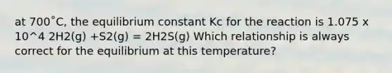 at 700˚C, the equilibrium constant Kc for the reaction is 1.075 x 10^4 2H2(g) +S2(g) = 2H2S(g) Which relationship is always correct for the equilibrium at this temperature?