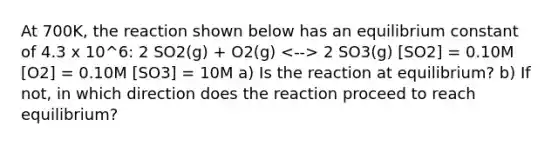 At 700K, the reaction shown below has an equilibrium constant of 4.3 x 10^6: 2 SO2(g) + O2(g) 2 SO3(g) [SO2] = 0.10M [O2] = 0.10M [SO3] = 10M a) Is the reaction at equilibrium? b) If not, in which direction does the reaction proceed to reach equilibrium?