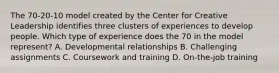 The 70-20-10 model created by the Center for Creative Leadership identifies three clusters of experiences to develop people. Which type of experience does the 70 in the model represent? A. Developmental relationships B. Challenging assignments C. Coursework and training D. On-the-job training