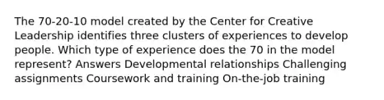 The 70-20-10 model created by the Center for Creative Leadership identifies three clusters of experiences to develop people. Which type of experience does the 70 in the model represent? Answers Developmental relationships Challenging assignments Coursework and training On-the-job training