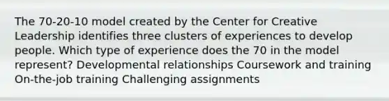 The 70-20-10 model created by the Center for Creative Leadership identifies three clusters of experiences to develop people. Which type of experience does the 70 in the model represent? Developmental relationships Coursework and training On-the-job training Challenging assignments