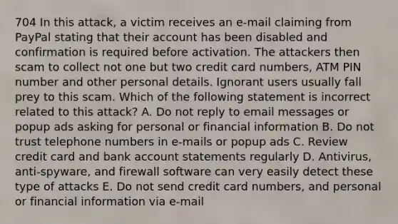 704 In this attack, a victim receives an e-mail claiming from PayPal stating that their account has been disabled and confirmation is required before activation. The attackers then scam to collect not one but two credit card numbers, ATM PIN number and other personal details. Ignorant users usually fall prey to this scam. Which of the following statement is incorrect related to this attack? A. Do not reply to email messages or popup ads asking for personal or financial information B. Do not trust telephone numbers in e-mails or popup ads C. Review credit card and bank account statements regularly D. Antivirus, anti-spyware, and firewall software can very easily detect these type of attacks E. Do not send credit card numbers, and personal or financial information via e-mail