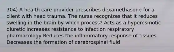 704) A health care provider prescribes dexamethasone for a client with head trauma. The nurse recognizes that it reduces swelling in the brain by which process? Acts as a hyperosmotic diuretic Increases resistance to infection respiratory pharmacology Reduces the inflammatory response of tissues Decreases the formation of cerebrospinal fluid