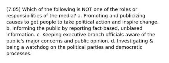 (7.05) Which of the following is NOT one of the roles or responsibilities of the media? a. Promoting and publicizing causes to get people to take political action and inspire change. b. Informing the public by reporting fact-based, unbiased information. c. Keeping executive branch officials aware of the public's major concerns and public opinion. d. Investigating & being a watchdog on the political parties and democratic processes.