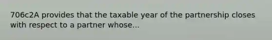 706c2A provides that the taxable year of the partnership closes with respect to a partner whose...