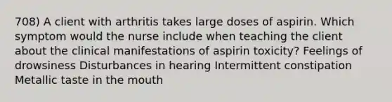 708) A client with arthritis takes large doses of aspirin. Which symptom would the nurse include when teaching the client about the clinical manifestations of aspirin toxicity? Feelings of drowsiness Disturbances in hearing Intermittent constipation Metallic taste in the mouth