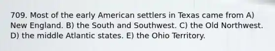 709. Most of the early American settlers in Texas came from A) New England. B) the South and Southwest. C) the Old Northwest. D) the middle Atlantic states. E) the Ohio Territory.