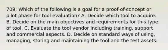 709: Which of the following is a goal for a proof-of-concept or pilot phase for tool evaluation? A. Decide which tool to acquire. B. Decide on the main objectives and requirements for this type of tool. C. Evaluate the tool vendor including training, support and commercial aspects. D. Decide on standard ways of using, managing, storing and maintaining the tool and the test assets.