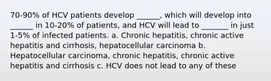 70-90% of HCV patients develop ______, which will develop into ______ in 10-20% of patients, and HCV will lead to _______ in just 1-5% of infected patients. a. Chronic hepatitis, chronic active hepatitis and cirrhosis, hepatocellular carcinoma b. Hepatocellular carcinoma, chronic hepatitis, chronic active hepatitis and cirrhosis c. HCV does not lead to any of these