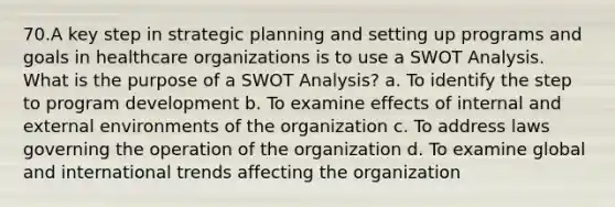 70.A key step in strategic planning and setting up programs and goals in healthcare organizations is to use a SWOT Analysis. What is the purpose of a SWOT Analysis? a. To identify the step to program development b. To examine effects of internal and external environments of the organization c. To address laws governing the operation of the organization d. To examine global and international trends affecting the organization