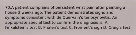 70.A patient complains of persistent wrist pain after painting a house 3 weeks ago. The patient demonstrates signs and symptoms consistent with de Quervain's tenosynovitis. An appropriate special test to confirm the diagnosis is: A. Finkelstein's test B. Phalen's test C. Froment's sign D. Craig's test