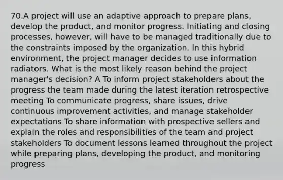 70.A project will use an adaptive approach to prepare plans, develop the product, and monitor progress. Initiating and closing processes, however, will have to be managed traditionally due to the constraints imposed by the organization. In this hybrid environment, the project manager decides to use information radiators. What is the most likely reason behind the project manager's decision? A To inform project stakeholders about the progress the team made during the latest iteration retrospective meeting To communicate progress, share issues, drive continuous improvement activities, and manage stakeholder expectations To share information with prospective sellers and explain the roles and responsibilities of the team and project stakeholders To document lessons learned throughout the project while preparing plans, developing the product, and monitoring progress