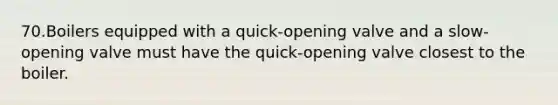 70.Boilers equipped with a quick-opening valve and a slow-opening valve must have the quick-opening valve closest to the boiler.