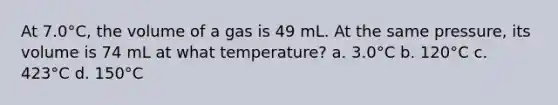 At 7.0°C, the volume of a gas is 49 mL. At the same pressure, its volume is 74 mL at what temperature? a. 3.0°C b. 120°C c. 423°C d. 150°C