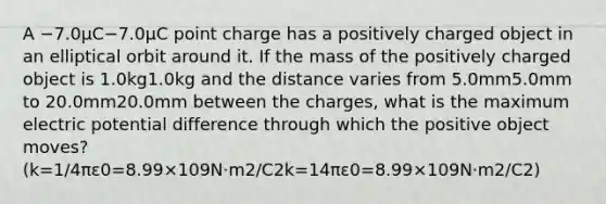 A −7.0μC−7.0⁢μC point charge has a positively charged object in an elliptical orbit around it. If the mass of the positively charged object is 1.0kg1.0⁢kg and the distance varies from 5.0mm5.0⁢mm to 20.0mm20.0⁢mm between the charges, what is the maximum electric potential difference through which the positive object moves? (k=1/4πε0=8.99×109N⋅m2/C2k=14⁢π⁢ε0=8.99×109⁢N⋅m2/C2)