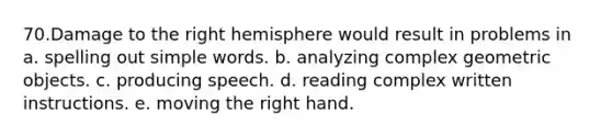 70.Damage to the right hemisphere would result in problems in a. spelling out simple words. b. analyzing complex geometric objects. c. producing speech. d. reading complex written instructions. e. moving the right hand.