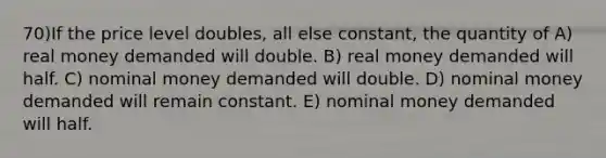 70)If the price level doubles, all else constant, the quantity of A) real money demanded will double. B) real money demanded will half. C) nominal money demanded will double. D) nominal money demanded will remain constant. E) nominal money demanded will half.