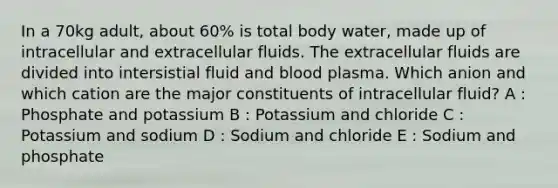 In a 70kg adult, about 60% is total body water, made up of intracellular and extracellular fluids. The extracellular fluids are divided into intersistial fluid and blood plasma. Which anion and which cation are the major constituents of intracellular fluid? A : Phosphate and potassium B : Potassium and chloride C : Potassium and sodium D : Sodium and chloride E : Sodium and phosphate