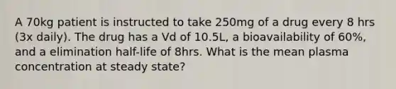 A 70kg patient is instructed to take 250mg of a drug every 8 hrs (3x daily). The drug has a Vd of 10.5L, a bioavailability of 60%, and a elimination half-life of 8hrs. What is the mean plasma concentration at steady state?