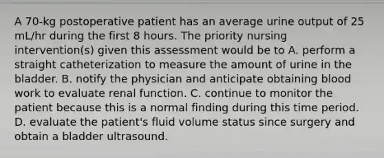 A 70-kg postoperative patient has an average urine output of 25 mL/hr during the first 8 hours. The priority nursing intervention(s) given this assessment would be to A. perform a straight catheterization to measure the amount of urine in the bladder. B. notify the physician and anticipate obtaining blood work to evaluate renal function. C. continue to monitor the patient because this is a normal finding during this time period. D. evaluate the patient's fluid volume status since surgery and obtain a bladder ultrasound.