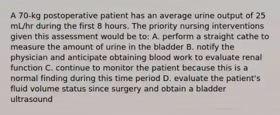 A 70-kg postoperative patient has an average urine output of 25 mL/hr during the first 8 hours. The priority nursing interventions given this assessment would be to: A. perform a straight cathe to measure the amount of urine in the bladder B. notify the physician and anticipate obtaining blood work to evaluate renal function C. continue to monitor the patient because this is a normal finding during this time period D. evaluate the patient's fluid volume status since surgery and obtain a bladder ultrasound