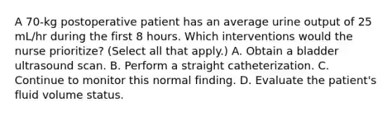 A 70-kg postoperative patient has an average urine output of 25 mL/hr during the first 8 hours. Which interventions would the nurse prioritize? (Select all that apply.) A. Obtain a bladder ultrasound scan. B. Perform a straight catheterization. C. Continue to monitor this normal finding. D. Evaluate the patient's fluid volume status.