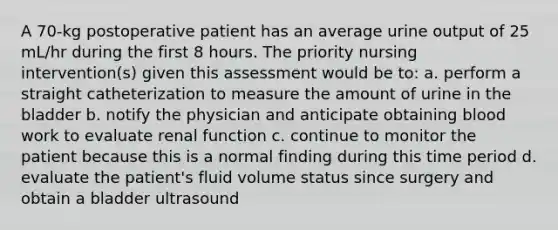 A 70-kg postoperative patient has an average urine output of 25 mL/hr during the first 8 hours. The priority nursing intervention(s) given this assessment would be to: a. perform a straight catheterization to measure the amount of urine in the bladder b. notify the physician and anticipate obtaining blood work to evaluate renal function c. continue to monitor the patient because this is a normal finding during this time period d. evaluate the patient's fluid volume status since surgery and obtain a bladder ultrasound