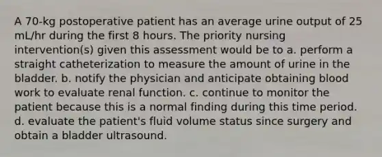 A 70-kg postoperative patient has an average urine output of 25 mL/hr during the first 8 hours. The priority nursing intervention(s) given this assessment would be to a. perform a straight catheterization to measure the amount of urine in the bladder. b. notify the physician and anticipate obtaining blood work to evaluate renal function. c. continue to monitor the patient because this is a normal finding during this time period. d. evaluate the patient's fluid volume status since surgery and obtain a bladder ultrasound.