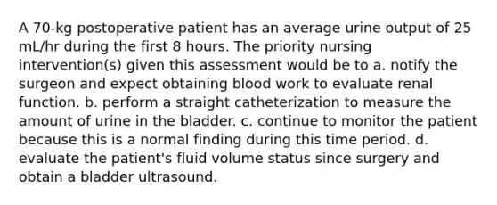 A 70-kg postoperative patient has an average urine output of 25 mL/hr during the first 8 hours. The priority nursing intervention(s) given this assessment would be to a. notify the surgeon and expect obtaining blood work to evaluate renal function. b. perform a straight catheterization to measure the amount of urine in the bladder. c. continue to monitor the patient because this is a normal finding during this time period. d. evaluate the patient's fluid volume status since surgery and obtain a bladder ultrasound.