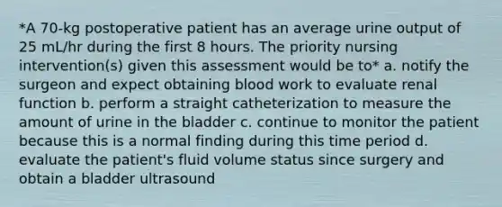 *A 70-kg postoperative patient has an average urine output of 25 mL/hr during the first 8 hours. The priority nursing intervention(s) given this assessment would be to* a. notify the surgeon and expect obtaining blood work to evaluate renal function b. perform a straight catheterization to measure the amount of urine in the bladder c. continue to monitor the patient because this is a normal finding during this time period d. evaluate the patient's fluid volume status since surgery and obtain a bladder ultrasound