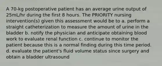 A 70-kg postoperative patient has an average urine output of 25mL/hr during the first 8 hours. The PRIORITY nursing intervention(s) given this assessment would be to a. perform a straight catheterization to measure the amount of urine in the bladder b. notify the physician and anticipate obtaining blood work to evaluate renal function c. continue to monitor the patient because this is a normal finding during this time period. d. evaluate the patient's fluid volume status since surgery and obtain a bladder ultrasound