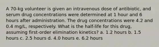 A 70-kg volunteer is given an intravenous dose of antibiotic, and serum drug concentrations were determined at 1 hour and 6 hours after administration. The drug concentrations were 4.2 and 0.4 mg/L, respectively. What is the half-life for this drug, assuming first-order elimination kinetics? a. 1.2 hours b. 1.5 hours c. 2.5 hours d. 4.0 hours e. 6.2 hours