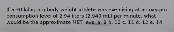 If a 70-kilogram body weight athlete was exercising at an oxygen consumption level of 2.94 liters (2,940 mL) per minute, what would be the approximate MET level a. 8 b. 10 c. 11 d. 12 e. 14