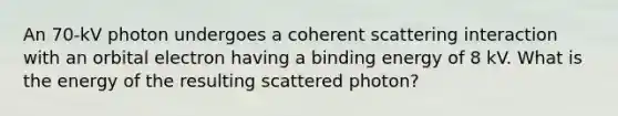 An 70-kV photon undergoes a coherent scattering interaction with an orbital electron having a binding energy of 8 kV. What is the energy of the resulting scattered photon?