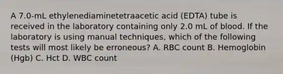 A 7.0-mL ethylenediaminetetraacetic acid (EDTA) tube is received in the laboratory containing only 2.0 mL of blood. If the laboratory is using manual techniques, which of the following tests will most likely be erroneous? A. RBC count B. Hemoglobin (Hgb) C. Hct D. WBC count