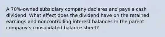 A 70%-owned subsidiary company declares and pays a cash dividend. What effect does the dividend have on the retained earnings and noncontrolling interest balances in the parent company's consolidated balance sheet?