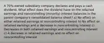 A 70%-owned subsidiary company declares and pays a cash dividend. What effect does the dividend have on the retained earnings and noncontrolling (minority) interest balances in the parent company's consolidated balance sheet? a) No effect on either retained earnings or noncontrolling interest b) No effect on retained earnings and a decrease in noncontrolling interest c) Decreases in both retained earnings and noncontrolling interest c) A decrease in retained earnings and no effect on noncontrolling interest