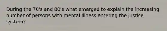 During the 70's and 80's what emerged to explain the increasing number of persons with mental illness entering the justice system?