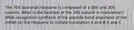 The 70S bacterial ribosome is composed of a 50S and 30S subunit. What is the function of the 30S subunit in translation? tRNA recognition synthesis of the peptide bond alignment of the mRNA on the ribosome to initiate translation A and B A and C