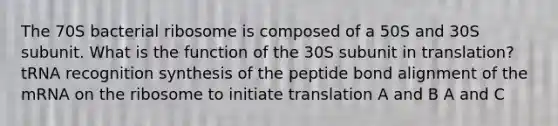 The 70S bacterial ribosome is composed of a 50S and 30S subunit. What is the function of the 30S subunit in translation? tRNA recognition synthesis of the peptide bond alignment of the mRNA on the ribosome to initiate translation A and B A and C