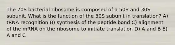 The 70S bacterial ribosome is composed of a 50S and 30S subunit. What is the function of the 30S subunit in translation? A) tRNA recognition B) synthesis of the peptide bond C) alignment of the mRNA on the ribosome to initiate translation D) A and B E) A and C