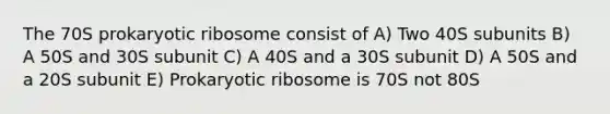 The 70S prokaryotic ribosome consist of A) Two 40S subunits B) A 50S and 30S subunit C) A 40S and a 30S subunit D) A 50S and a 20S subunit E) Prokaryotic ribosome is 70S not 80S