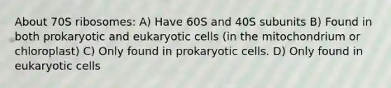 About 70S ribosomes: A) Have 60S and 40S subunits B) Found in both prokaryotic and eukaryotic cells (in the mitochondrium or chloroplast) C) Only found in prokaryotic cells. D) Only found in eukaryotic cells