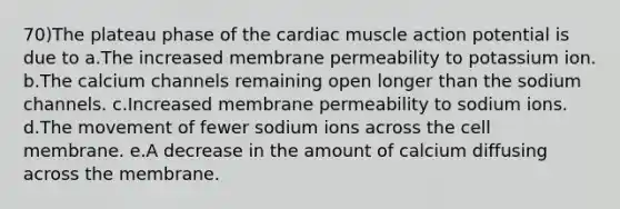 70)The plateau phase of the cardiac muscle action potential is due to a.The increased membrane permeability to potassium ion. b.The calcium channels remaining open longer than the sodium channels. c.Increased membrane permeability to sodium ions. d.The movement of fewer sodium ions across the cell membrane. e.A decrease in the amount of calcium diffusing across the membrane.