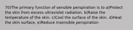 70)The primary function of sensible perspiration is to a)Protect the skin from excess ultraviolet radiation. b)Raise the temperature of the skin. c)Cool the surface of the skin. d)Heat the skin surface. e)Reduce insensible perspiration