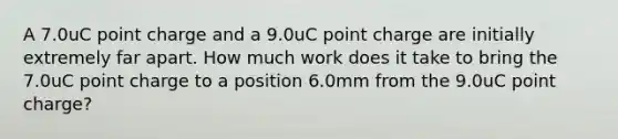 A 7.0uC point charge and a 9.0uC point charge are initially extremely far apart. How much work does it take to bring the 7.0uC point charge to a position 6.0mm from the 9.0uC point charge?