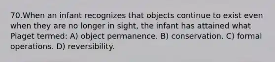 70.When an infant recognizes that objects continue to exist even when they are no longer in sight, the infant has attained what Piaget termed: A) object permanence. B) conservation. C) formal operations. D) reversibility.