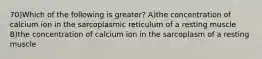 70)Which of the following is greater? A)the concentration of calcium ion in the sarcoplasmic reticulum of a resting muscle B)the concentration of calcium ion in the sarcoplasm of a resting muscle